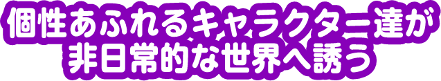 個性あふれるキャラクターたちが非日常的な世界へ誘う